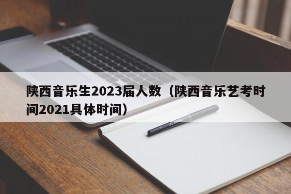 陕西音乐生2023届人数（陕西音乐艺考时间2021具体时间）