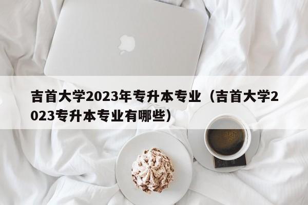 吉首大学2023年专升本专业（吉首大学2023专升本专业有哪些）