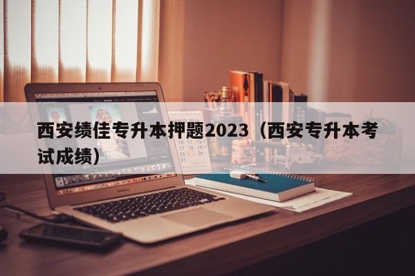 西安绩佳专升本押题2023（西安专升本考试成绩）