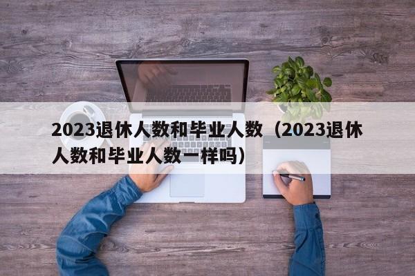 2023退休人数和毕业人数（2023退休人数和毕业人数一样吗）