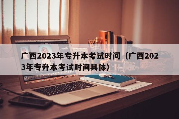 广西2023年专升本考试时间（广西2023年专升本考试时间具体）