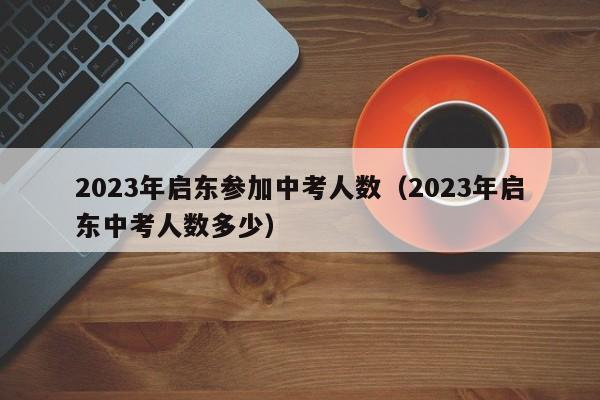 2023年启东参加中考人数（2023年启东中考人数多少）