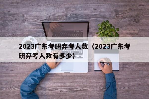 2023广东考研弃考人数（2023广东考研弃考人数有多少）