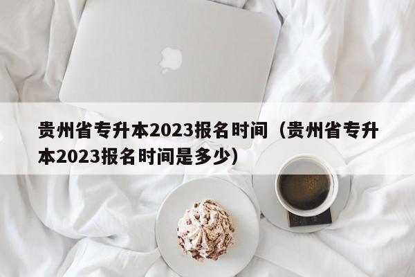 贵州省专升本2023报名时间（贵州省专升本2023报名时间是多少）