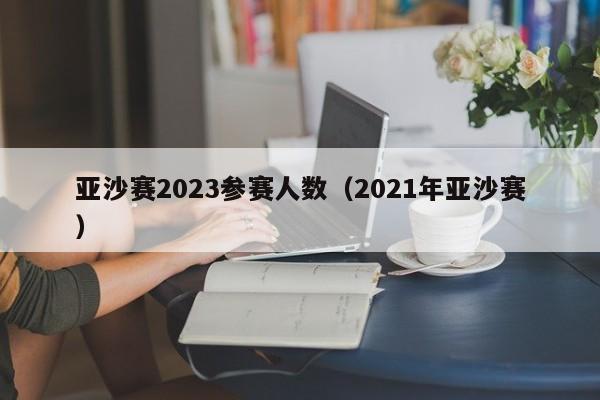 亚沙赛2023参赛人数（2021年亚沙赛）