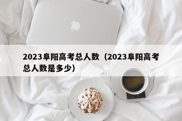 2023阜阳高考总人数（2023阜阳高考总人数是多少）