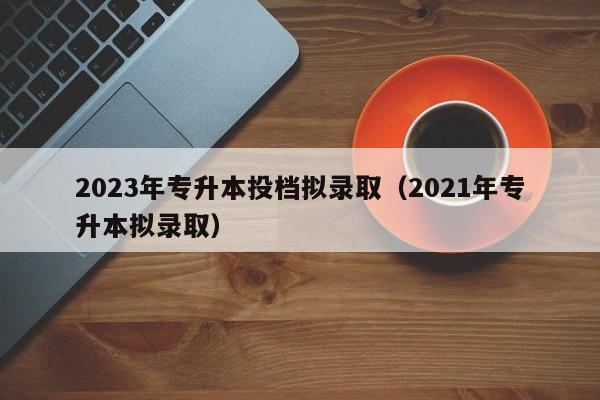 2023年专升本投档拟录取（2021年专升本拟录取）