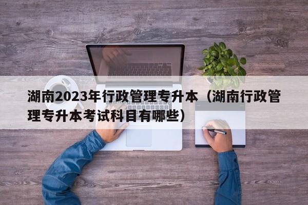 湖南2023年行政管理专升本（湖南行政管理专升本考试科目有哪些）