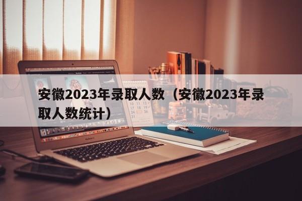 安徽2023年录取人数（安徽2023年录取人数统计）