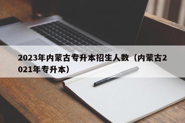 2023年内蒙古专升本招生人数（内蒙古2021年专升本）