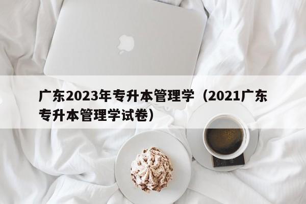 广东2023年专升本管理学（2021广东专升本管理学试卷）