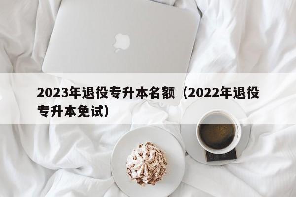 2023年退役专升本名额（2022年退役专升本免试）