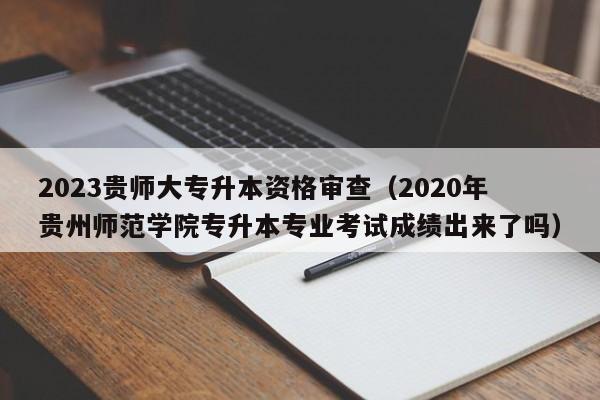 2023贵师大专升本资格审查（2020年贵州师范学院专升本专业考试成绩出来了吗）