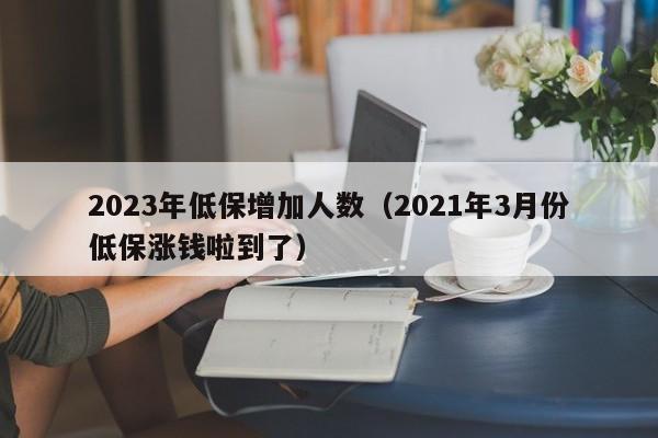 2023年低保增加人数（2021年3月份低保涨钱啦到了）