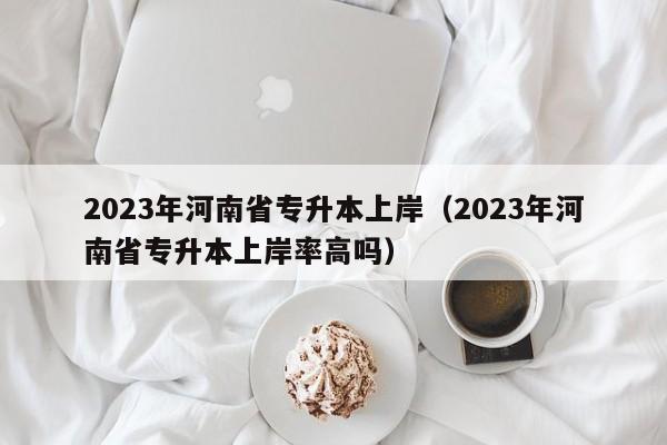 2023年河南省专升本上岸（2023年河南省专升本上岸率高吗）