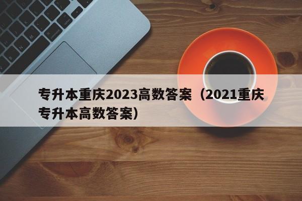 专升本重庆2023高数答案（2021重庆专升本高数答案）