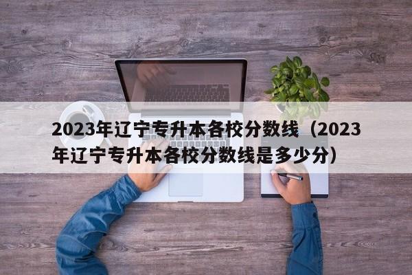 2023年辽宁专升本各校分数线（2023年辽宁专升本各校分数线是多少分）