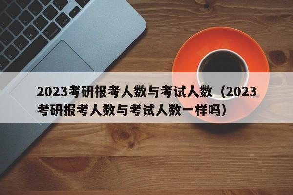 2023考研报考人数与考试人数（2023考研报考人数与考试人数一样吗）