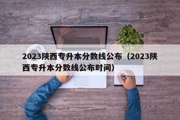 2023陕西专升本分数线公布（2023陕西专升本分数线公布时间）