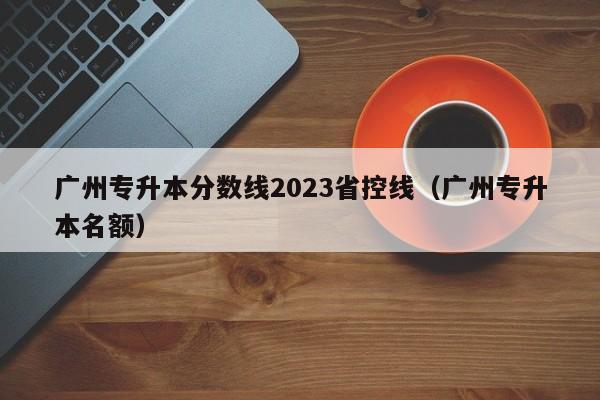 广州专升本分数线2023省控线（广州专升本名额）