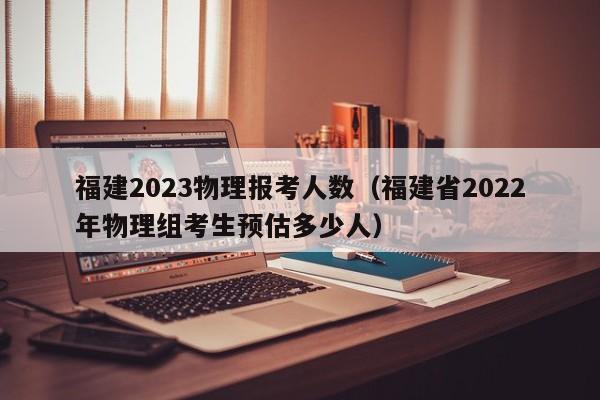 福建2023物理报考人数（福建省2022年物理组考生预估多少人）