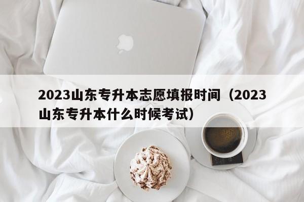 2023山东专升本志愿填报时间（2023山东专升本什么时候考试）