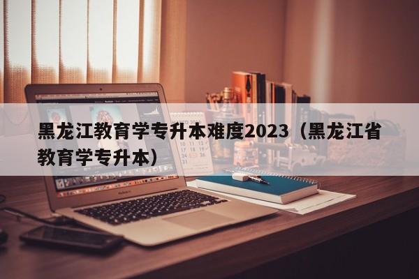 黑龙江教育学专升本难度2023（黑龙江省教育学专升本）