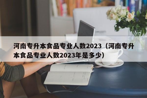 河南专升本食品专业人数2023（河南专升本食品专业人数2023年是多少）