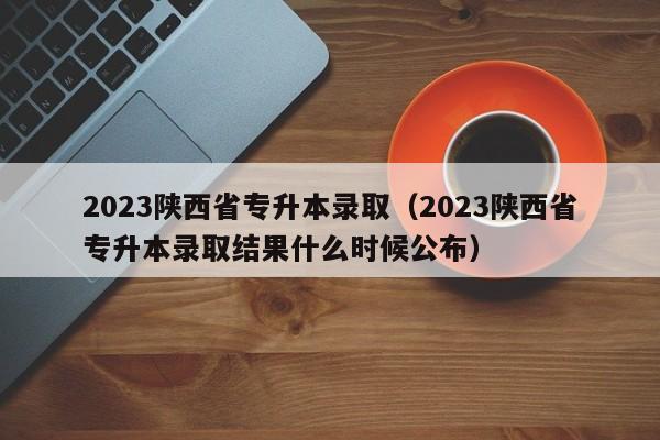 2023陕西省专升本录取（2023陕西省专升本录取结果什么时候公布）