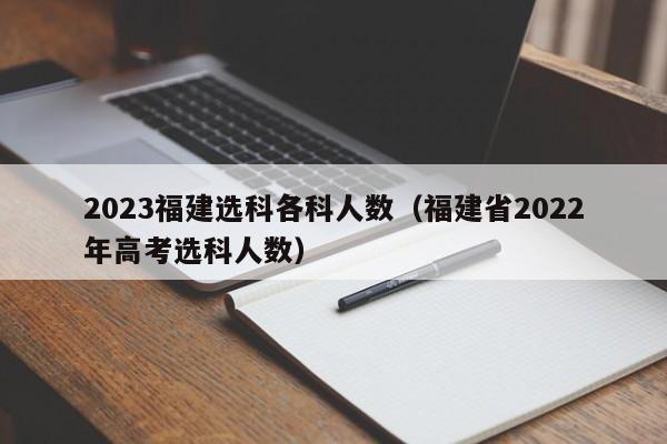 2023福建选科各科人数（福建省2022年高考选科人数）