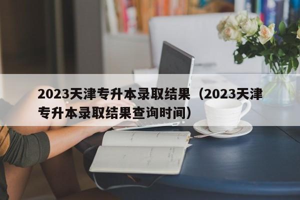 2023天津专升本录取结果（2023天津专升本录取结果查询时间）