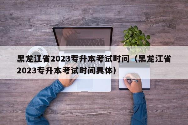 黑龙江省2023专升本考试时间（黑龙江省2023专升本考试时间具体）