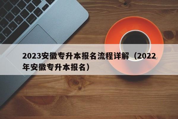 2023安徽专升本报名流程详解（2022年安徽专升本报名）