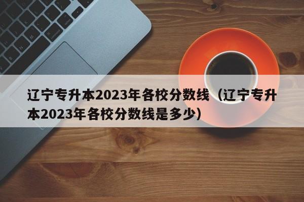 辽宁专升本2023年各校分数线（辽宁专升本2023年各校分数线是多少）