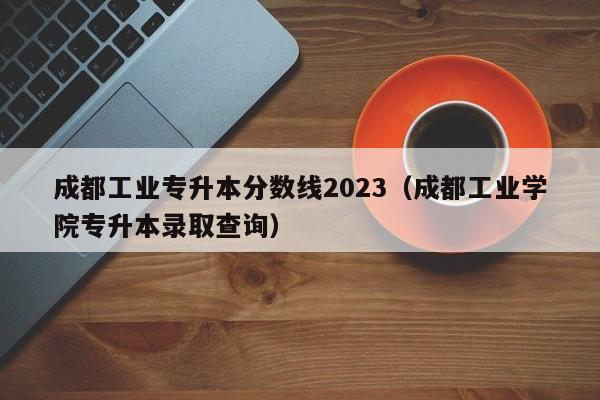 成都工业专升本分数线2023（成都工业学院专升本录取查询）