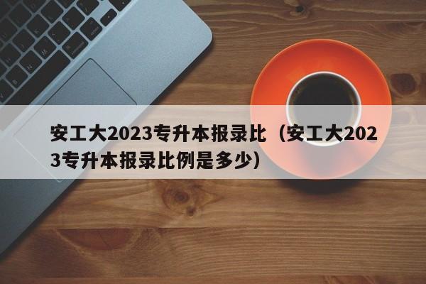 安工大2023专升本报录比（安工大2023专升本报录比例是多少）