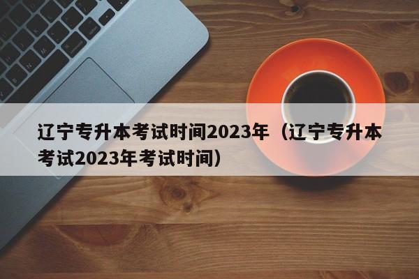 辽宁专升本考试时间2023年（辽宁专升本考试2023年考试时间）