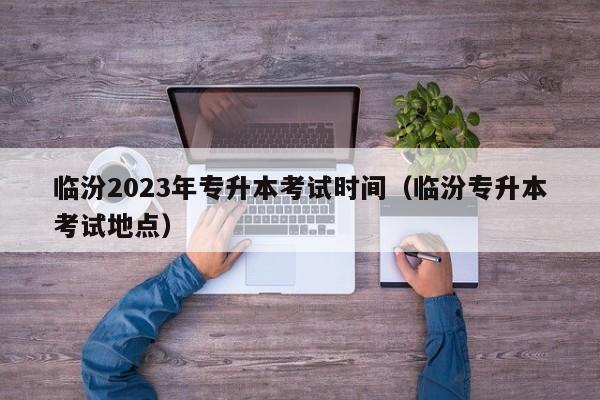 临汾2023年专升本考试时间（临汾专升本考试地点）