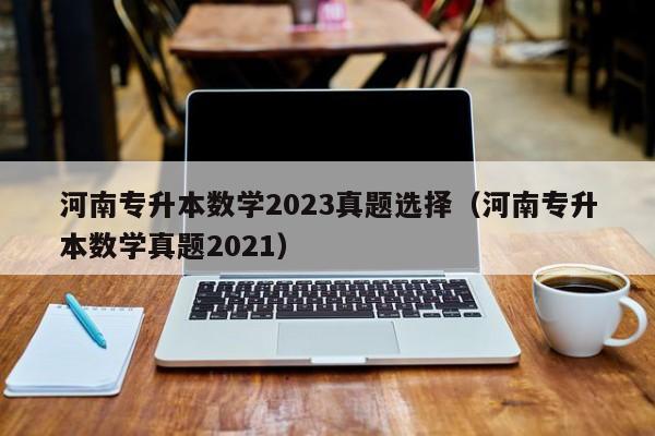 河南专升本数学2023真题选择（河南专升本数学真题2021）