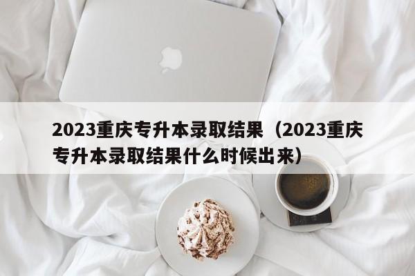 2023重庆专升本录取结果（2023重庆专升本录取结果什么时候出来）