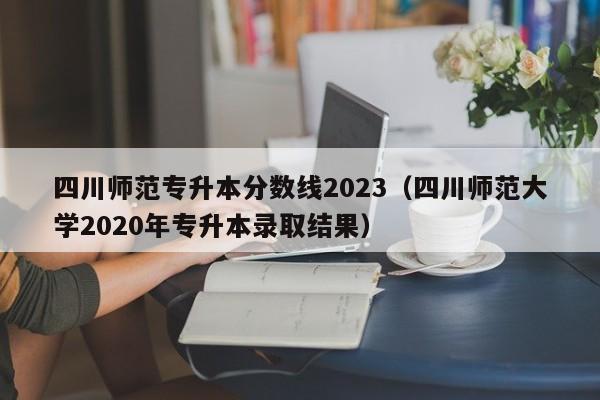 四川师范专升本分数线2023（四川师范大学2020年专升本录取结果）