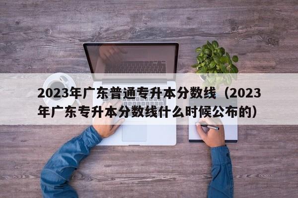 2023年广东普通专升本分数线（2023年广东专升本分数线什么时候公布的）