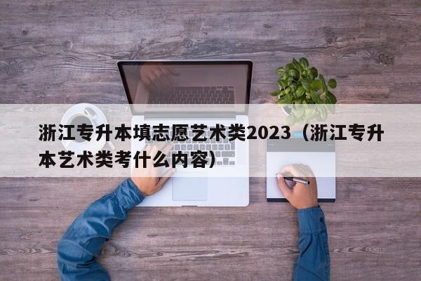 浙江专升本填志愿艺术类2023（浙江专升本艺术类考什么内容）