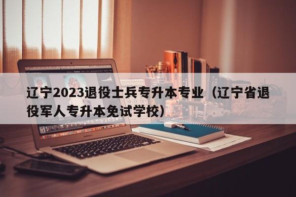 辽宁2023退役士兵专升本专业（辽宁省退役军人专升本免试学校）