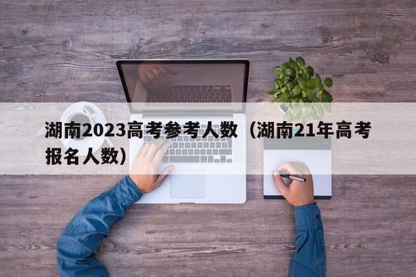 湖南2023高考参考人数（湖南21年高考报名人数）