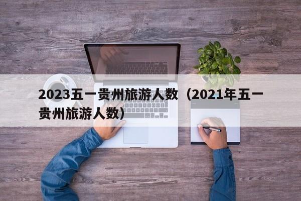 2023五一贵州旅游人数（2021年五一贵州旅游人数）