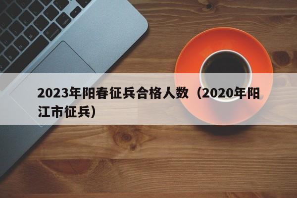 2023年阳春征兵合格人数（2020年阳江市征兵）