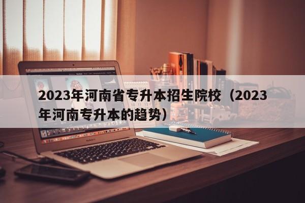 2023年河南省专升本招生院校（2023年河南专升本的趋势）