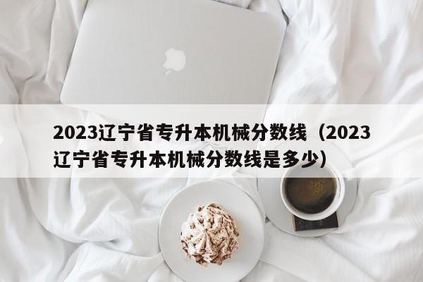 2023辽宁省专升本机械分数线（2023辽宁省专升本机械分数线是多少）