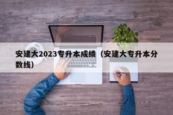 安建大2023专升本成绩（安建大专升本分数线）